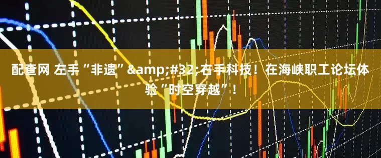 配查网 左手“非遗” 右手科技！在海峡职工论坛体验“时空穿越”！