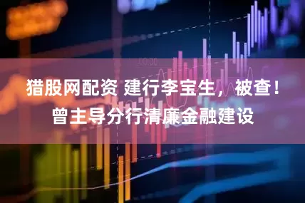 猎股网配资 建行李宝生，被查！曾主导分行清廉金融建设