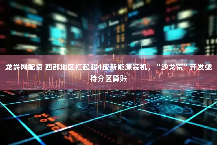 龙爵网配资 西部地区扛起超4成新能源装机，“沙戈荒”开发亟待分区算账